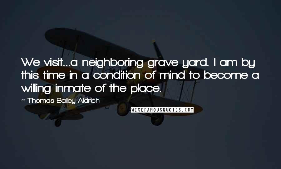 Thomas Bailey Aldrich quotes: We visit...a neighboring grave-yard. I am by this time in a condition of mind to become a willing inmate of the place.