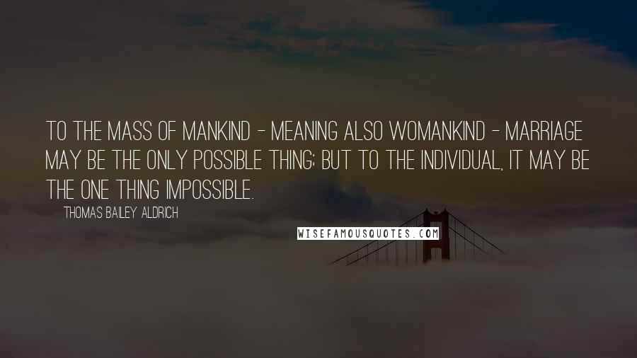 Thomas Bailey Aldrich quotes: To the mass of mankind - meaning also womankind - marriage may be the only possible thing; but to the individual, it may be the one thing impossible.