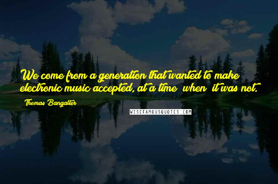 Thomas Bangalter quotes: We come from a generation that wanted to make electronic music accepted, at a time [when] it was not.