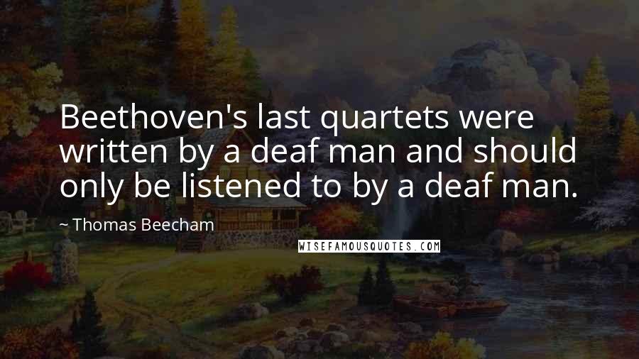 Thomas Beecham quotes: Beethoven's last quartets were written by a deaf man and should only be listened to by a deaf man.