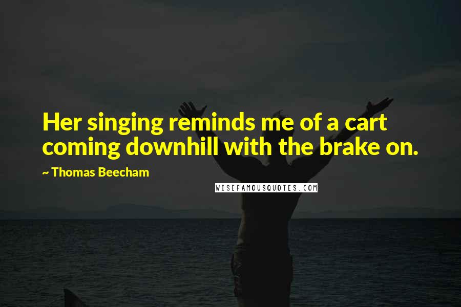 Thomas Beecham quotes: Her singing reminds me of a cart coming downhill with the brake on.