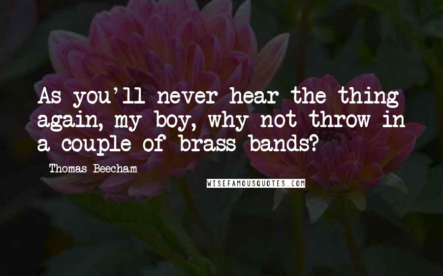 Thomas Beecham quotes: As you'll never hear the thing again, my boy, why not throw in a couple of brass bands?