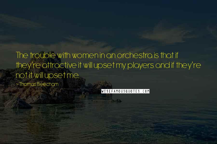 Thomas Beecham quotes: The trouble with women in an orchestra is that if they're attractive it will upset my players and if they're not it will upset me.