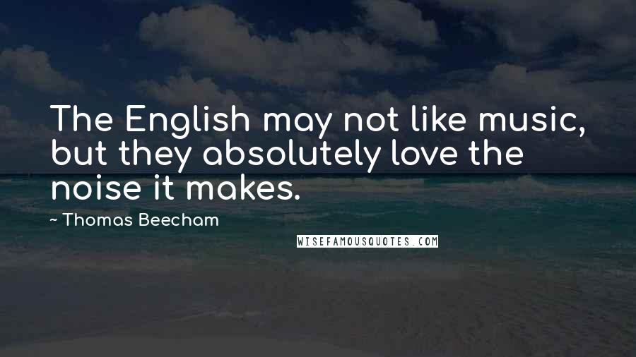 Thomas Beecham quotes: The English may not like music, but they absolutely love the noise it makes.