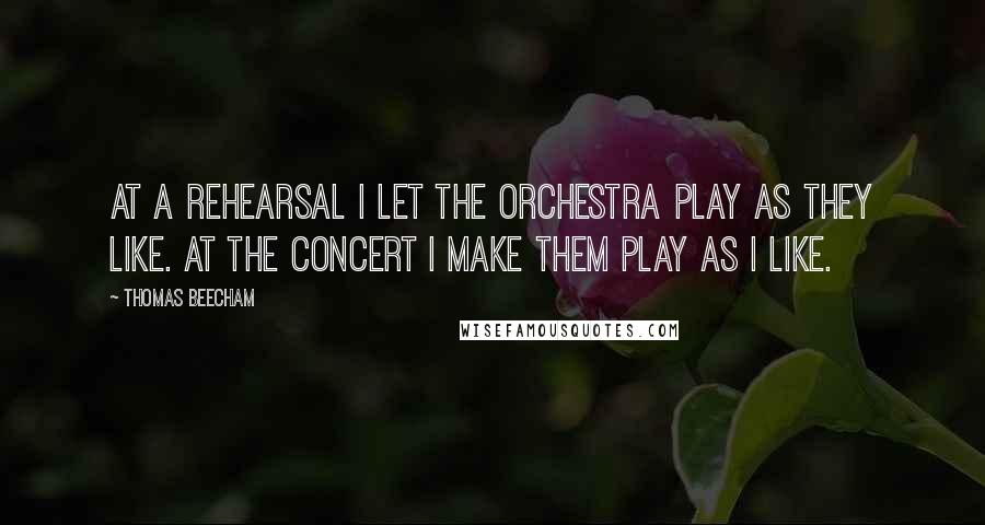 Thomas Beecham quotes: At a rehearsal I let the orchestra play as they like. At the concert I make them play as I like.