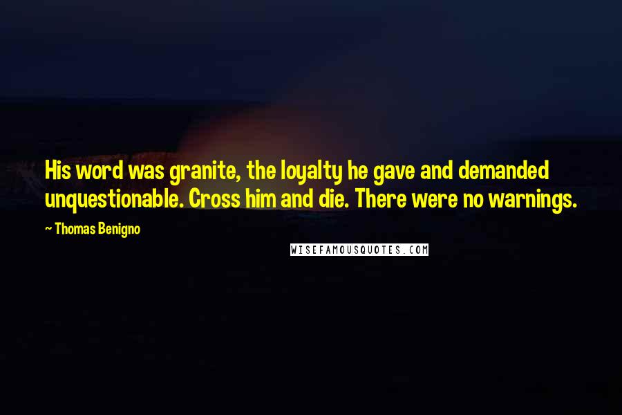 Thomas Benigno quotes: His word was granite, the loyalty he gave and demanded unquestionable. Cross him and die. There were no warnings.