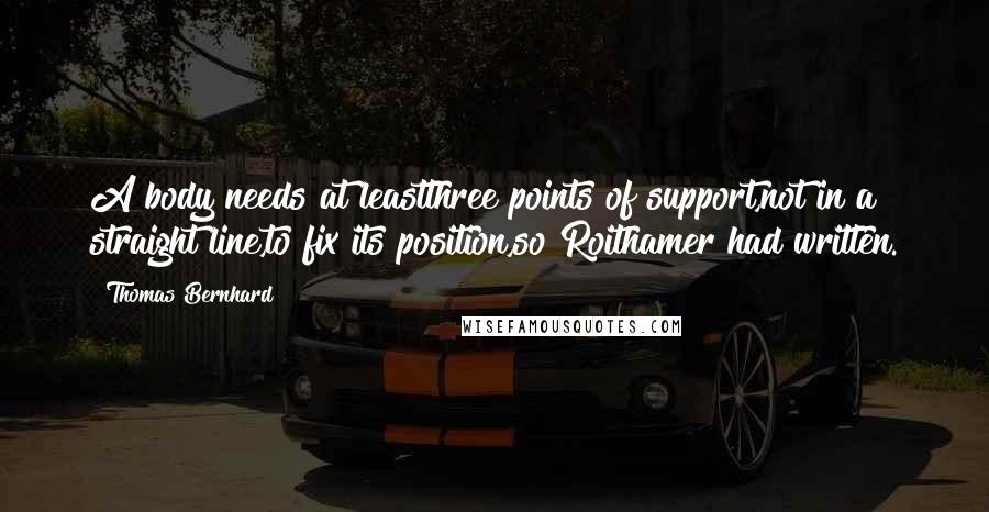 Thomas Bernhard quotes: A body needs at leastthree points of support,not in a straight line,to fix its position,so Roithamer had written. Thomas Bernhard quotes: A body needs at leastthree points of support,not in a straight line,to fix its position,so Roithamer had written.