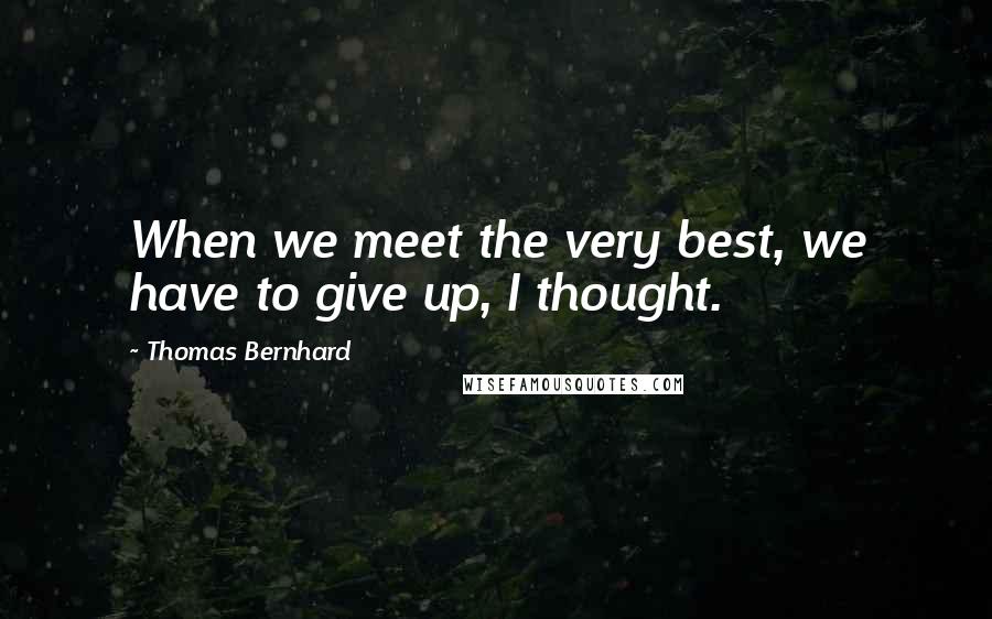 Thomas Bernhard quotes: When we meet the very best, we have to give up, I thought.