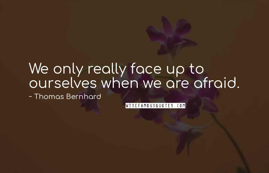 Thomas Bernhard quotes: We only really face up to ourselves when we are afraid.