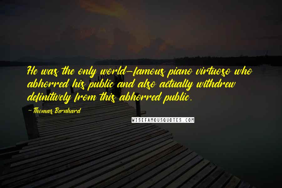 Thomas Bernhard quotes: He was the only world-famous piano virtuoso who abhorred his public and also actually withdrew definitively from this abhorred public. Thomas Bernhard quotes: He was the only world-famous piano virtuoso who abhorred his public and also actually withdrew definitively from this abhorred public.