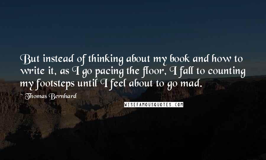 Thomas Bernhard quotes: But instead of thinking about my book and how to write it, as I go pacing the floor, I fall to counting my footsteps until I feel about to go Thomas Bernhard quotes: But instead of thinking about my book and how to write it, as I go pacing the floor, I fall to counting my footsteps until I feel about to go