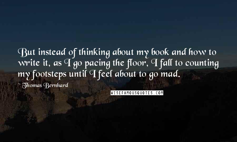 Thomas Bernhard quotes: But instead of thinking about my book and how to write it, as I go pacing the floor, I fall to counting my footsteps until I feel about to go