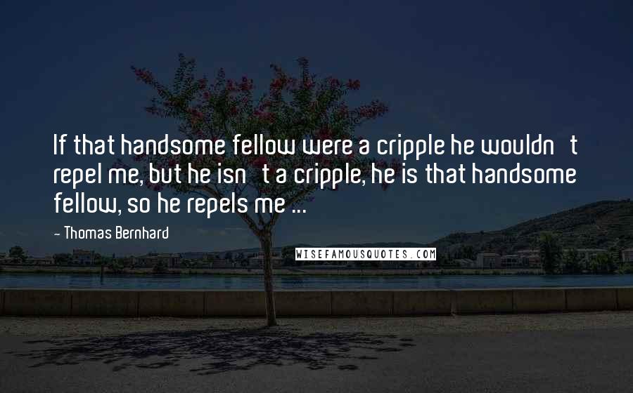 Thomas Bernhard quotes: If that handsome fellow were a cripple he wouldn't repel me, but he isn't a cripple, he is that handsome fellow, so he repels me ... Thomas Bernhard quotes: If that handsome fellow were a cripple he wouldn't repel me, but he isn't a cripple, he is that handsome fellow, so he repels me ...