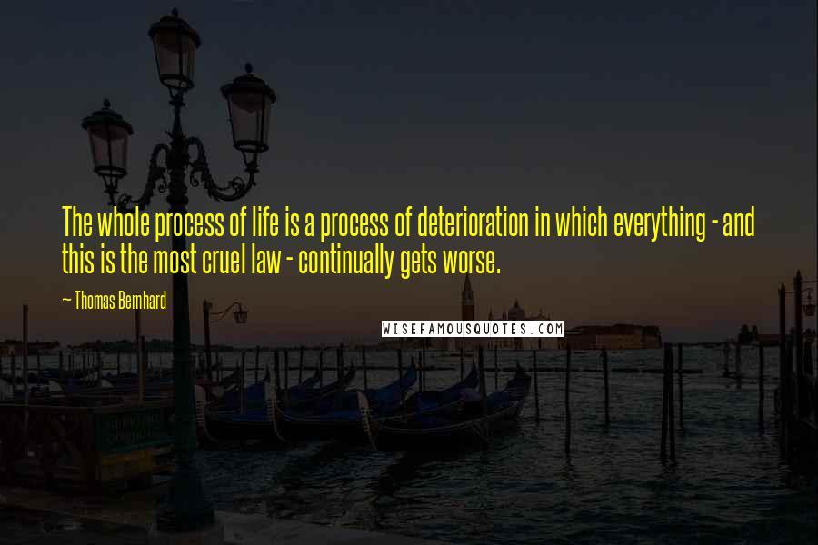 Thomas Bernhard quotes: The whole process of life is a process of deterioration in which everything - and this is the most cruel law - continually gets worse. Thomas Bernhard quotes: The whole process of life is a process of deterioration in which everything - and this is the most cruel law - continually gets worse.