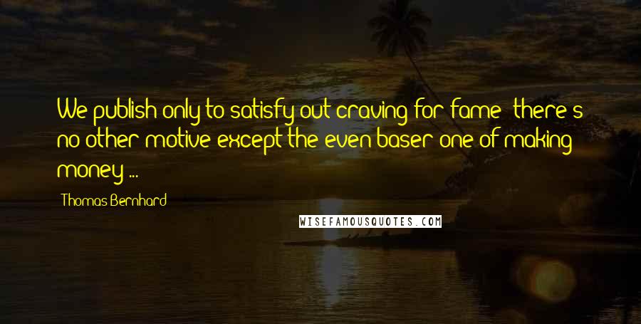 Thomas Bernhard quotes: We publish only to satisfy out craving for fame; there's no other motive except the even baser one of making money ...