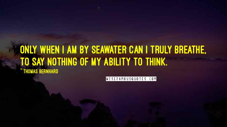 Thomas Bernhard quotes: Only when I am by seawater can I truly breathe, to say nothing of my ability to think.