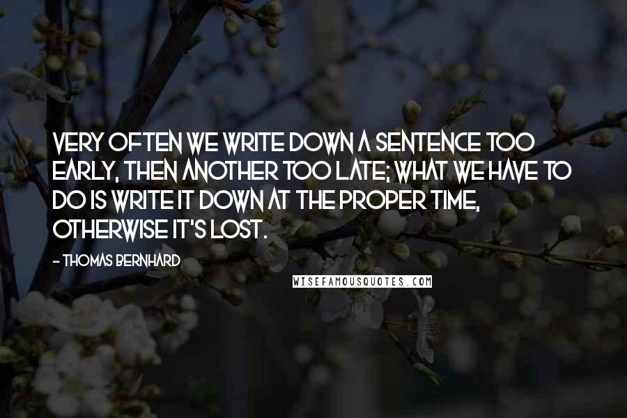 Thomas Bernhard quotes: Very often we write down a sentence too early, then another too late; what we have to do is write it down at the proper time, otherwise it's lost.