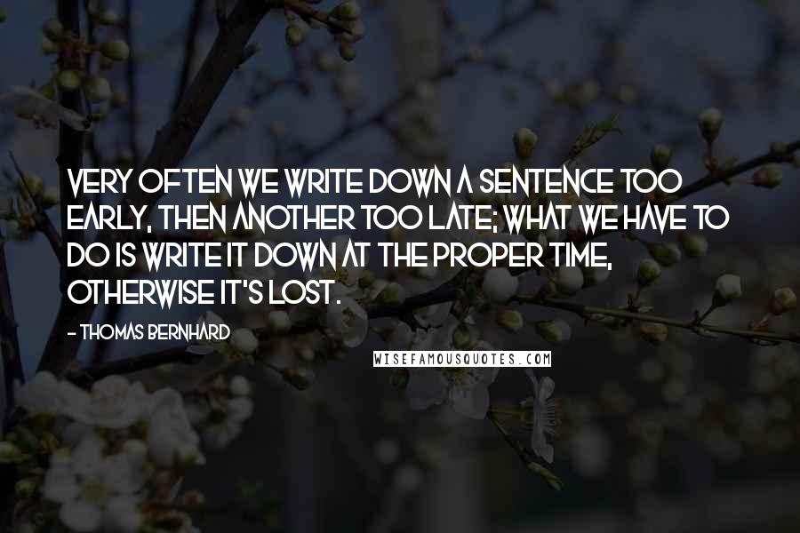 Thomas Bernhard quotes: Very often we write down a sentence too early, then another too late; what we have to do is write it down at the proper time, otherwise it's lost. Thomas Bernhard quotes: Very often we write down a sentence too early, then another too late; what we have to do is write it down at the proper time, otherwise it's lost.