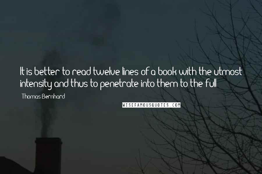 Thomas Bernhard quotes: It is better to read twelve lines of a book with the utmost intensity and thus to penetrate into them to the full Thomas Bernhard quotes: It is better to read twelve lines of a book with the utmost intensity and thus to penetrate into them to the full