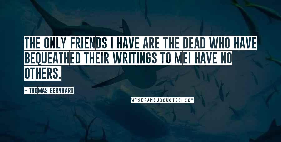 Thomas Bernhard quotes: The only friends I have are the dead who have bequeathed their writings to meI have no others.