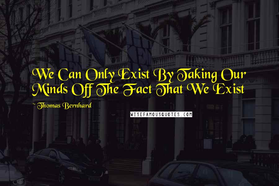 Thomas Bernhard quotes: We Can Only Exist By Taking Our Minds Off The Fact That We Exist