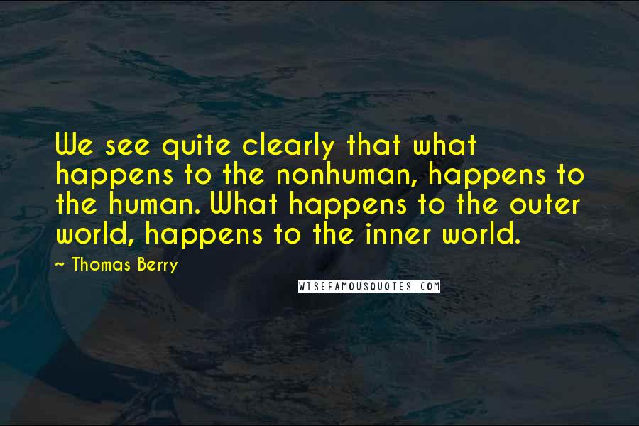 Thomas Berry quotes: We see quite clearly that what happens to the nonhuman, happens to the human. What happens to the outer world, happens to the inner world.