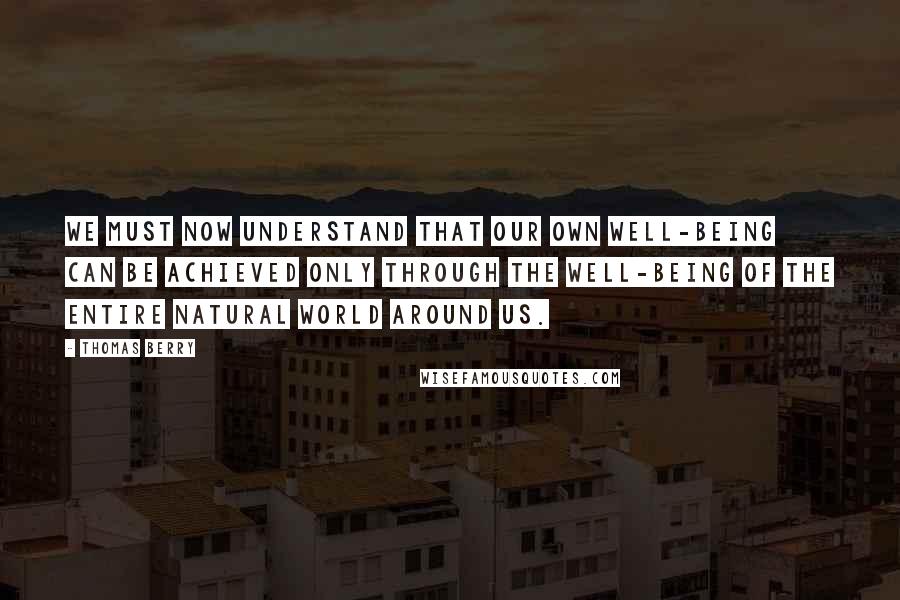 Thomas Berry quotes: We must now understand that our own well-being can be achieved only through the well-being of the entire natural world around us.