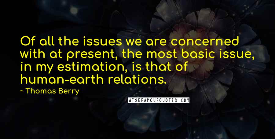 Thomas Berry quotes: Of all the issues we are concerned with at present, the most basic issue, in my estimation, is that of human-earth relations.