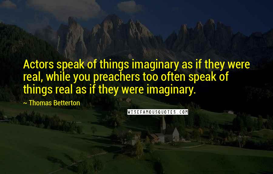 Thomas Betterton quotes: Actors speak of things imaginary as if they were real, while you preachers too often speak of things real as if they were imaginary.