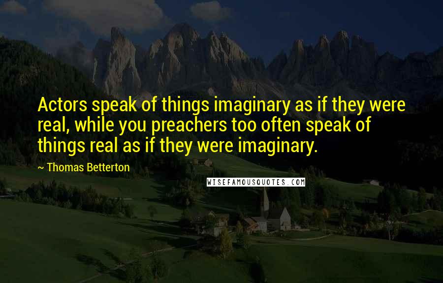 Thomas Betterton quotes: Actors speak of things imaginary as if they were real, while you preachers too often speak of things real as if they were imaginary. Thomas Betterton quotes: Actors speak of things imaginary as if they were real, while you preachers too often speak of things real as if they were imaginary.