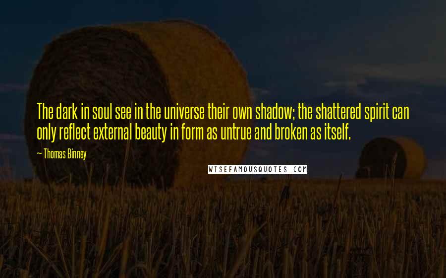 Thomas Binney quotes: The dark in soul see in the universe their own shadow; the shattered spirit can only reflect external beauty in form as untrue and broken as itself. Thomas Binney quotes: The dark in soul see in the universe their own shadow; the shattered spirit can only reflect external beauty in form as untrue and broken as itself.
