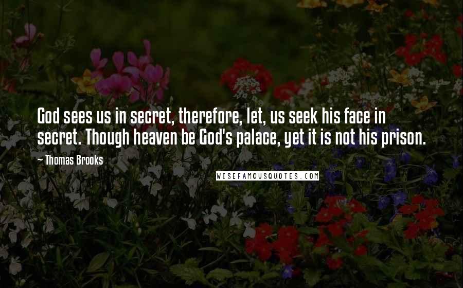 Thomas Brooks quotes: God sees us in secret, therefore, let, us seek his face in secret. Though heaven be God's palace, yet it is not his prison.