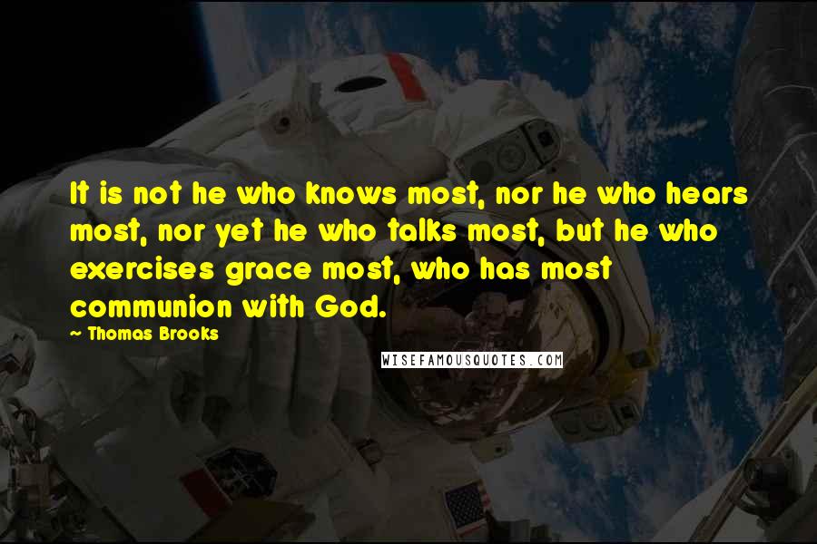 Thomas Brooks quotes: It is not he who knows most, nor he who hears most, nor yet he who talks most, but he who exercises grace most, who has most communion with God.