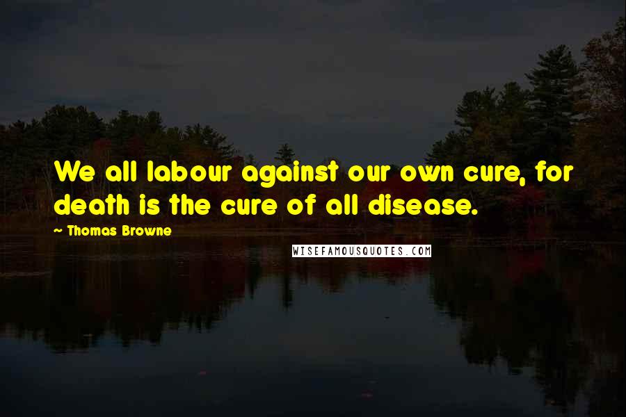 Thomas Browne quotes: We all labour against our own cure, for death is the cure of all disease.