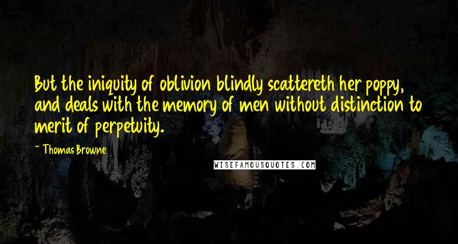 Thomas Browne quotes: But the iniquity of oblivion blindly scattereth her poppy, and deals with the memory of men without distinction to merit of perpetuity. Thomas Browne quotes: But the iniquity of oblivion blindly scattereth her poppy, and deals with the memory of men without distinction to merit of perpetuity.
