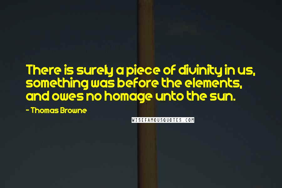 Thomas Browne quotes: There is surely a piece of divinity in us, something was before the elements, and owes no homage unto the sun. Thomas Browne quotes: There is surely a piece of divinity in us, something was before the elements, and owes no homage unto the sun.