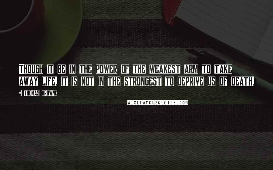 Thomas Browne quotes: Though it be in the power of the weakest arm to take away life, it is not in the strongest to deprive us of death. Thomas Browne quotes: Though it be in the power of the weakest arm to take away life, it is not in the strongest to deprive us of death.