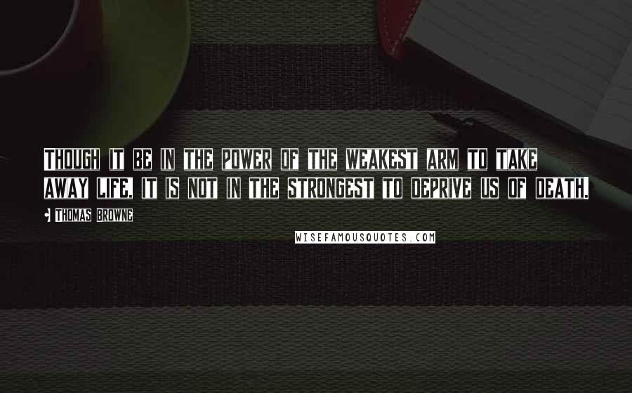 Thomas Browne quotes: Though it be in the power of the weakest arm to take away life, it is not in the strongest to deprive us of death.