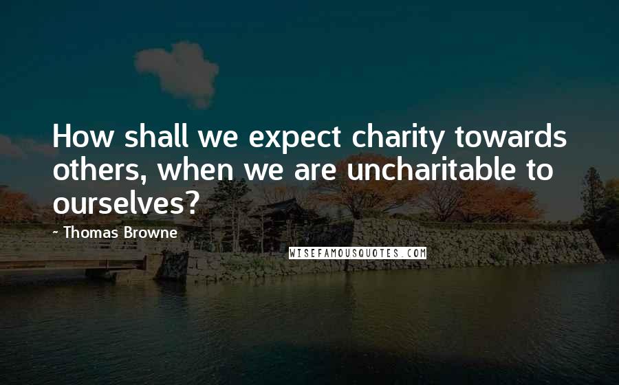 Thomas Browne quotes: How shall we expect charity towards others, when we are uncharitable to ourselves?