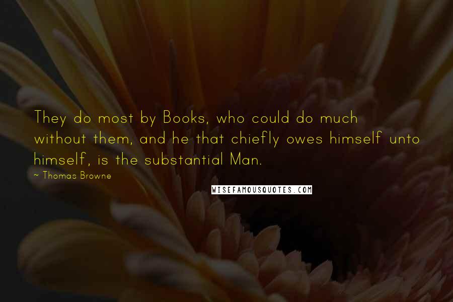 Thomas Browne quotes: They do most by Books, who could do much without them, and he that chiefly owes himself unto himself, is the substantial Man. Thomas Browne quotes: They do most by Books, who could do much without them, and he that chiefly owes himself unto himself, is the substantial Man.