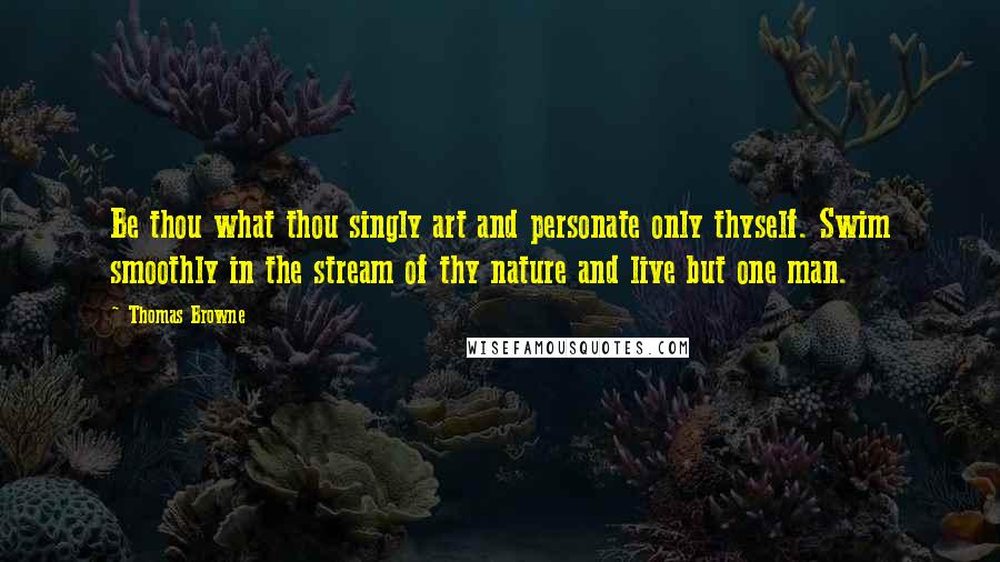 Thomas Browne quotes: Be thou what thou singly art and personate only thyself. Swim smoothly in the stream of thy nature and live but one man. Thomas Browne quotes: Be thou what thou singly art and personate only thyself. Swim smoothly in the stream of thy nature and live but one man.