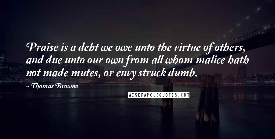 Thomas Browne quotes: Praise is a debt we owe unto the virtue of others, and due unto our own from all whom malice hath not made mutes, or envy struck dumb.