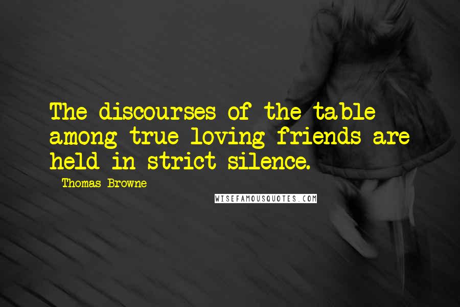 Thomas Browne quotes: The discourses of the table among true loving friends are held in strict silence.