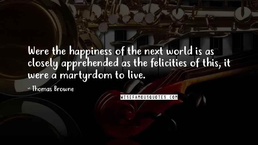 Thomas Browne quotes: Were the happiness of the next world is as closely apprehended as the felicities of this, it were a martyrdom to live. Thomas Browne quotes: Were the happiness of the next world is as closely apprehended as the felicities of this, it were a martyrdom to live.