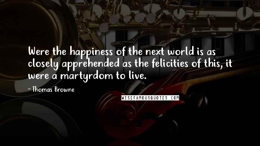 Thomas Browne quotes: Were the happiness of the next world is as closely apprehended as the felicities of this, it were a martyrdom to live.