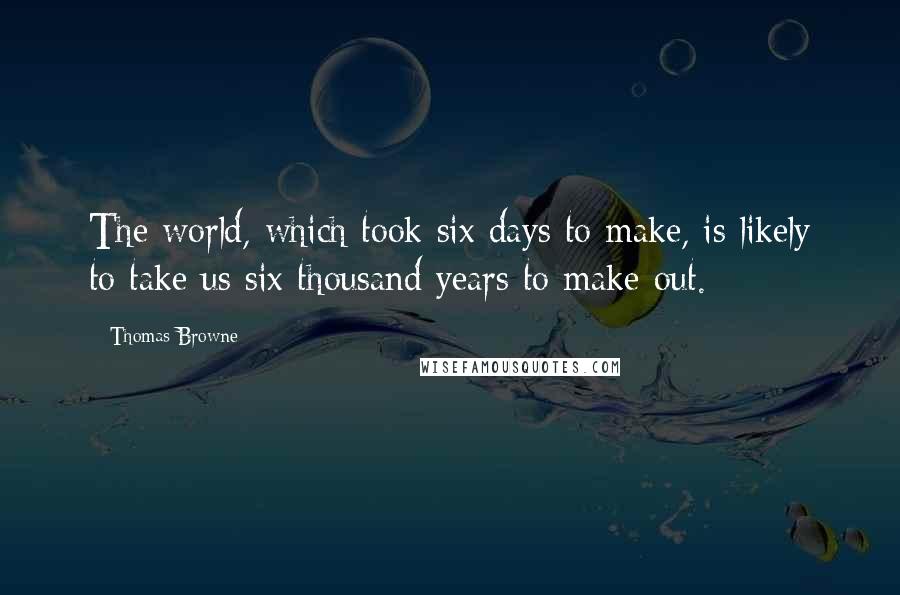 Thomas Browne quotes: The world, which took six days to make, is likely to take us six thousand years to make out.