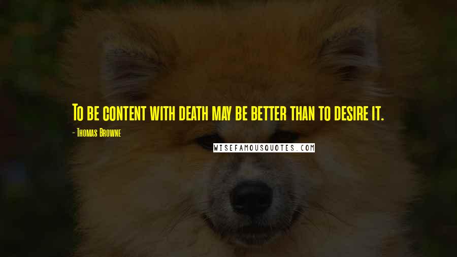 Thomas Browne quotes: To be content with death may be better than to desire it.