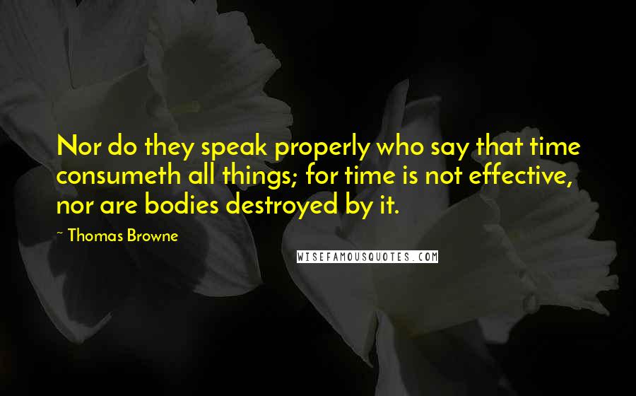 Thomas Browne quotes: Nor do they speak properly who say that time consumeth all things; for time is not effective, nor are bodies destroyed by it.