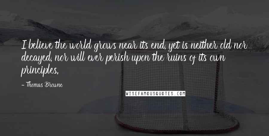 Thomas Browne quotes: I believe the world grows near its end, yet is neither old nor decayed, nor will ever perish upon the ruins of its own principles.