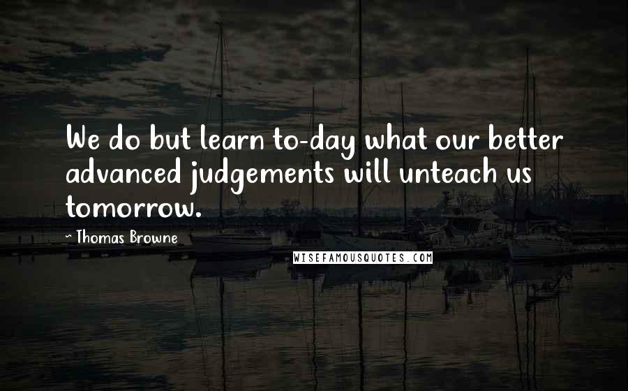 Thomas Browne quotes: We do but learn to-day what our better advanced judgements will unteach us tomorrow.